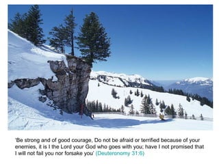 ‘Be strong and of good courage, Do not be afraid or terrified because of your enemies, it is I the Lord your God who goes with you; have I not promised that I will not fail you nor forsake you’  (Deuteronomy 31:6) 