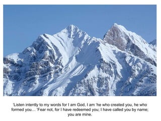 ‘Listen intently to my words for I am God, I am ‘he who created you, he who formed you… ‘Fear not, for I have redeemed you; I have called you by name; you are mine. 