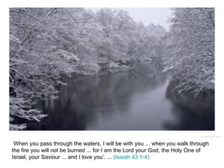 When you pass through the waters, I will be with you ... when you walk through the fire you will not be burned ... for I am the Lord your God, the Holy One of Israel, your Saviour ... and I love you’. ...  (Isaiah 43:1-4) 