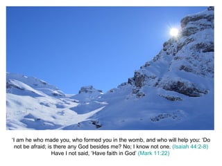 ‘I am he who made you, who formed you in the womb, and who will help you: ‘Do not be afraid; is there any God besides me? No; I know not one.  (Isaiah 44:2-8) Have I not said, ‘Have faith in God’  (Mark 11:22)   