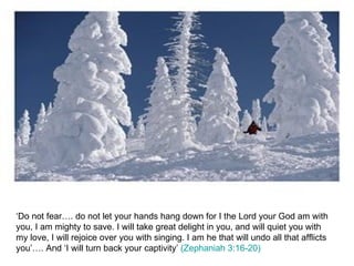 ‘Do not fear…. do not let your hands hang down for I the Lord your God am with you, I am mighty to save. I will take great delight in you, and will quiet you with my love, I will rejoice over you with singing. I am he that will undo all that afflicts you’…. And ‘I will turn back your captivity’  (Zephaniah 3:16-20) 