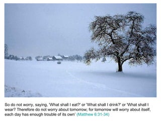 So do not worry, saying, 'What shall I eat?' or 'What shall I drink?' or 'What shall I wear? Therefore do not worry about tomorrow; for tomorrow will worry about itself, each day has enough trouble of its own’  (Matthew 6:31-34) 