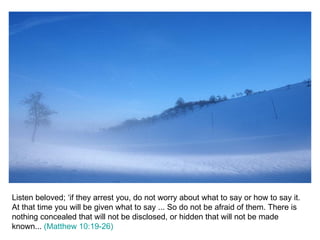 Listen beloved; ‘if they arrest you, do not worry about what to say or how to say it. At that time you will be given what to say ... So do not be afraid of them. There is nothing concealed that will not be disclosed, or hidden that will not be made known...  (Matthew 10:19-26) 