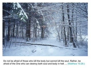 Do not be afraid of those who kill the body but cannot kill the soul. Rather, be afraid of the One who can destroy both soul and body in hell. ...  (Matthew 10:28:) 