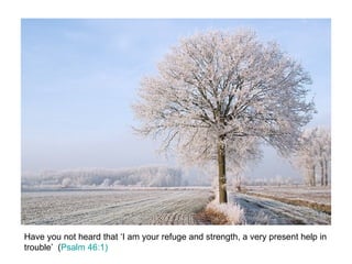 Have you not heard that ‘I am your refuge and strength, a very present help in trouble’  ( Psalm 46:1) 