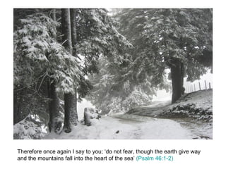 Therefore once again I say to you; ‘do not fear, though the earth give way and the mountains fall into the heart of the sea’  (Psalm 46:1-2) 