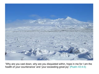 ‘Why are you cast down, why are you disquieted within, hope in me for I am the health of your countenance’ and ‘your exceeding great joy’  (Psalm 43:4-5) 