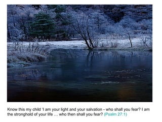 Know this my child ‘I am your light and your salvation - who shall you fear? I am the stronghold of your life … who then shall you fear?  (Psalm 27:1) 