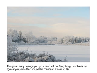 Though an army besiege you, your heart will not fear; though war break out against you, even then you will be confident’ (Psalm 27:3)  