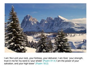 I am ‘the Lord your rock, your fortress, your deliverer; I am God, ‘your strength, trust in me for my word is ‘your shield’  (Psalm 91:4)  I am the power of your salvation, and your high tower’  (Psalm 18:2) 