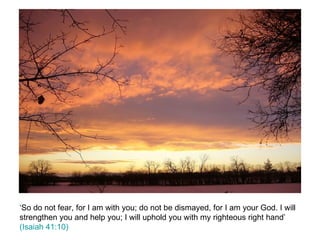 ‘So do not fear, for I am with you; do not be dismayed, for I am your God. I will strengthen you and help you; I will uphold you with my righteous right hand’  (Isaiah 41:10) 