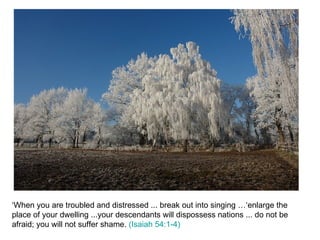 ‘When you are troubled and distressed ... break out into singing …‘enlarge the place of your dwelling ...your descendants will dispossess nations ... do not be afraid; you will not suffer shame.  (Isaiah 54:1-4) 