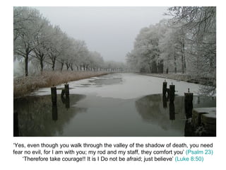 ‘Yes, even though you walk through the valley of the shadow of death, you need fear no evil, for I am with you; my rod and my staff, they comfort you’  (Psalm 23) ‘Therefore take courage!! It is I Do not be afraid; just believe’  (Luke 8:50) 