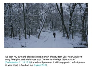 ‘So then my own and precious child; banish anxiety from your heart, put evil away from you, and remember your Creator in the days of your youth’  (Ecclesiastes 11:10 12:1)  for indeed I promise, ‘I will keep you in perfect peace as your mind is fixed on me’  (Isaiah 26:3) 