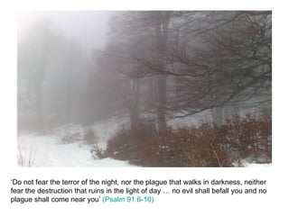 ‘Do not fear the terror of the night, nor the plague that walks in darkness, neither fear the destruction that ruins in the light of day … no evil shall befall you and no plague shall come near you’  (Psalm 91:6-10) 