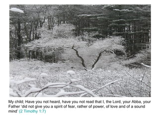 My child; Have you not heard, have you not read that I, the Lord, your Abba, your Father ‘did not give you a spirit of fear, rather of power, of love and of a sound mind’  (2 Timothy 1:7)  