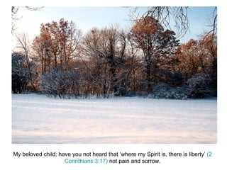 My beloved child; have you not heard that ‘where my Spirit is, there is liberty’  (2 Corinthians 3:17)  not pain and sorrow. 