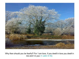 Why then should you be fearful? For ‘I am love, if you dwell in love you dwell in me and I in you’  (1 John 4:16)  