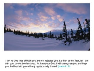 ‘I am he who ‘has chosen you and not rejected you. So then do not fear, for I am with you; do not be dismayed, for I am your God. I will strengthen you and help you; I will uphold you with my righteous right hand’  (Isaiah41:9) 