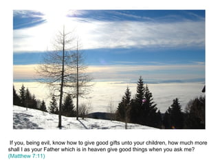 If you, being evil, know how to give good gifts unto your children, how much more shall I as your Father which is in heaven give good things when you ask me?  (Matthew 7:11)  