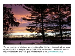 ‘Do not be afraid of what you are about to suffer. I tell you, the devil will put some of you in prison to test you, and you will suffer persecution... Be faithful, even to the point of death, and I will give you the crown of life.  (Revelation 2:10) 