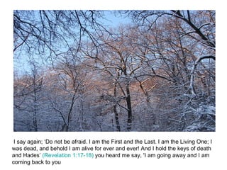 I say again; ‘Do not be afraid. I am the First and the Last. I am the Living One; I was dead, and behold I am alive for ever and ever! And I hold the keys of death and Hades’  (Revelation 1:17-18)  you heard me say, 'I am going away and I am coming back to you 