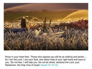 Know in your heart that, ‘Those who oppose you will be as nothing and perish ... for I am the Lord, I am your God, who takes hold of your right hand and says to you, ‘Do not fear; I will help you. Do not be afraid, declares the Lord, your Redeemer, the Holy One of Israel’  (Isaiah 41:10-14) 