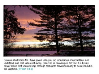 Rejoice at all times for I have given unto you ‘an inheritance, incorruptible, and undefiled, and that fades not away, reserved in heaven just for you’ it is by my power alone that you are kept through faith unto salvation ready to be revealed in the last time .(1Peter 1:4-5) 