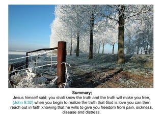 Summary; Jesus himself said; you shall know the truth and the truth will make you free,  (John 8:32)  when you begin to realize the truth that God is love you can then reach out in faith knowing that he wills to give you freedom from pain, sickness, disease and distress. 