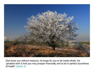 God loves you without measure, he longs for you to be made whole, his ‘greatest wish is that you may prosper financially and to be in perfect soundness of health’  (3John 2) 