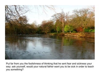 Put far from you the foolishness of thinking that he sent fear and sickness your way: ask yourself, would your natural father want you to be sick in order to teach you something?  