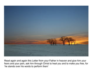 Read again and again this Letter from your Father in heaven and give him your fears and your pain, ask him through Christ to heal you and to make you free, for ‘he stands over his words to perform them’ 