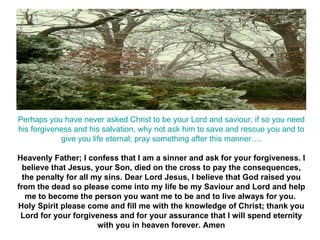 Perhaps you have never asked Christ to be your Lord and saviour, if so you need his forgiveness and his salvation, why not ask him to save and rescue you and to give you life eternal; pray something after this manner…. Heavenly Father; I confess that I am a sinner and ask for your forgiveness. I believe that Jesus, your Son, died on the cross to pay the consequences, the penalty for all my sins. Dear Lord Jesus, I believe that God raised you from the dead so please come into my life be my Saviour and Lord and help me to become the person you want me to be and to live always for you.  Holy Spirit please come and fill me with the knowledge of Christ; thank you Lord for your forgiveness and for your assurance that I will spend eternity with you in heaven forever. Amen 