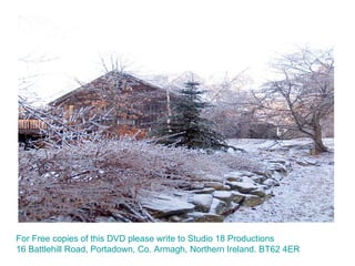 For Free copies of this DVD please write to Studio 18 Productions 16 Battlehill Road, Portadown, Co. Armagh, Northern Ireland. BT62 4ER 