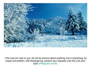 ‘I the Lord am near to you; do not be anxious about anything, but in everything, by prayer and petition, with thanksgiving, present your requests unto the Lord your God’  (Philippians 4:4-6)  