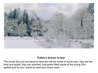 ‘ Father’s Answer to fear’   The words that you are about to read are not the words of some man; they are the tried and tested, they are anointed, and power filled words of the loving God spoken just for you, words to meet your every need. 