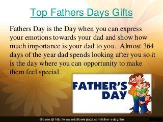 Top Fathers Days Gifts
Fathers Day is the Day when you can express
your emotions towards your dad and show how
much importance is your dad to you. Almost 364
days of the year dad spends looking after you so it
is the day where you can opportunity to make
them feel special.
Browse @ http://www.indiaflowerplaza.com/father-s-day.html
 
