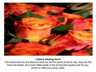 Fathers Healing Hand The words that you are about to read are not the words of some man; they are the tried and tested, and power filled words of the loving God spoken just for you, words to meet your every need. 