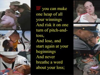 IF you can make one heap of all your winnings And risk it on one turn of pitch-and-toss, And lose, and start again at your beginnings And never breathe a word about your loss;