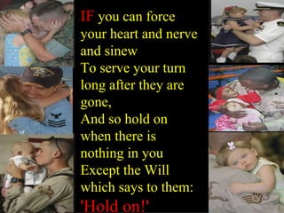 IF you can force your heart and nerve and sinew To serve your turn long after they are gone, And so hold on when there is nothing in you Except the Will which says to them: 'Hold on!'