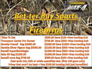 Bet-ter Buy Sports Firearms Tikka T3 Lite$699.99 Save $100 +free hunting Suit Thompson Center Pro Hunter               $799.99  Save $300 +free hunting Suit BarettaPrevail   Reg $4895.99              $2999.99 Save $1900 +free hunting Suit Baretta Silver Pigeon Reg $3099.99     $2199.99 Save $900 +free hunting Suit BenelliSuperBlackEagle                         $1499.99 Save $800 +free hunting Suit Sako85 Reg $2299.99                             $1699.99 Save $600 +free hunting Suit Benelli nova Reg $799.99                       $599.99 Save $200 +free hunting Suit                Deal ends July 19th or while quantities last. (first 100 guns only)             Prices that won’t be beat + free $209.99 hunting Suit just incredible! 