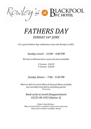 FATHERS DAY
SUNDAY 16th JUNE
For a great Fathers Day celebration come visit Rowley’s at BFC.
Sunday Lunch – 12:00 – 4:00 PM
We have a delicious three course set menu available.
2 Courses - £16.95
3 Courses - £18.50
Sunday Dinner – 7:00 – 9:30 PM
With our full A La Carte Menu & Seasonal Menu available,
you canreally treat dad to something special.
*Prices Vary
Book early to avoid disappointment
01253 40-1953 (Option 3)
Father’s Day Gift Idea –
Why not treat Dad to a voucher to dine in the restaurant.
Please ask a member of staff for details.
 