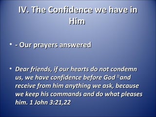 IV. The Confidence we have inIV. The Confidence we have in
HimHim
• - Our prayers answered- Our prayers answered
• Dear friends, if our hearts do not condemnDear friends, if our hearts do not condemn
us, we have confidence before Godus, we have confidence before God 2222
andand
receive from him anything we ask, becausereceive from him anything we ask, because
we keep his commands and do what pleaseswe keep his commands and do what pleases
him. 1 John 3:21,22him. 1 John 3:21,22
 