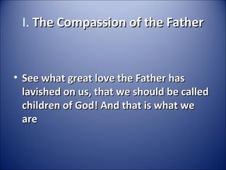 I. The Compassion of the FatherThe Compassion of the Father
• See what great love the Father hasSee what great love the Father has
lavished on us, that we should be calledlavished on us, that we should be called
children of God! And that is what wechildren of God! And that is what we
areare
 
