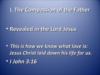 I. The Compassion of the FatherThe Compassion of the Father
• Revealed in the Lord JesusRevealed in the Lord Jesus
•   
This is how we know what love is: This is how we know what love is: 
Jesus Christ laid down his life for us.Jesus Christ laid down his life for us.
• I John 3:16I John 3:16
 