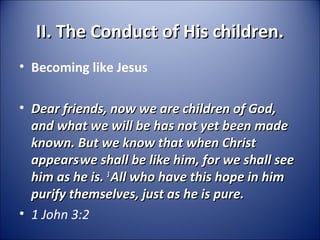 II. The Conduct of His children.II. The Conduct of His children.
• Becoming like Jesus
• Dear friends, now we are children of God,Dear friends, now we are children of God,
and what we will be has not yet been madeand what we will be has not yet been made
known. But we know that when Christknown. But we know that when Christ
appearsappearswe shall be like him, for we shall seewe shall be like him, for we shall see
him as he is.him as he is. 33
All who have this hope in himAll who have this hope in him
purify themselves, just as he is pure.purify themselves, just as he is pure.
• 1 John 3:2
 