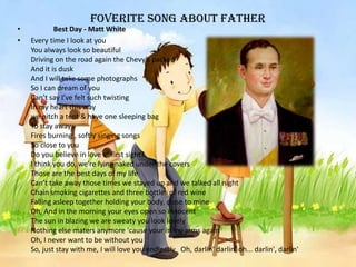 foverite song about Father
• Best Day - Matt White
• Every time I look at you
You always look so beautiful
Driving on the road again the Chevy’s packed
And it is dusk
And I will take some photographs
So I can dream of you
Can’t say I’ve felt such twisting
In my heart this way
we pitch a tent & have one sleeping bag
To stay away
Fires burning , softly singing songs
So close to you
Do you believe in love at first sight?
I think you do, we're lying naked under the covers
Those are the best days of my life
Can’t take away those times we stayed up and we talked all night
Chain smoking cigarettes and three bottles of red wine
Falling asleep together holding your body, close to mine
Oh, And in the morning your eyes open so innocent
The sun in blazing we are sweaty you look lovely
Nothing else maters anymore 'cause your in my arms again
Oh, I never want to be without you
So, just stay with me, I will love you endlessly Oh, darlin’ darlin’ oh... darlin', darlin'
 