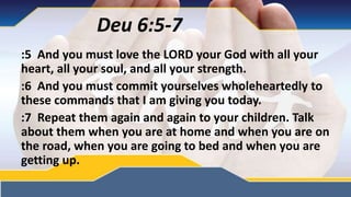 :5 And you must love the LORD your God with all your
heart, all your soul, and all your strength.
:6 And you must commit yourselves wholeheartedly to
these commands that I am giving you today.
:7 Repeat them again and again to your children. Talk
about them when you are at home and when you are on
the road, when you are going to bed and when you are
getting up.
Deu 6:5-7
 