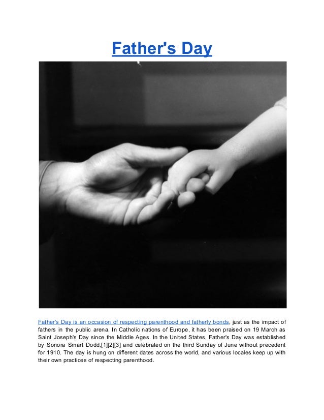 Father's Day
Father's Day is an occasion of respecting parenthood and fatherly bonds, just as the impact of
fathers in the public arena. In Catholic nations of Europe, it has been praised on 19 March as
Saint Joseph's Day since the Middle Ages. In the United States, Father's Day was established
by Sonora Smart Dodd,[1][2][3] and celebrated on the third Sunday of June without precedent
for 1910. The day is hung on different dates across the world, and various locales keep up with
their own practices of respecting parenthood.
 