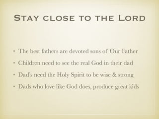Stay close to the Lord
✤ The best fathers are devoted sons of Our Father
✤ Children need to see the real God in their dad
✤ Dad’s need the Holy Spirit to be wise & strong
✤ Dads who love like God does, produce great kids
 